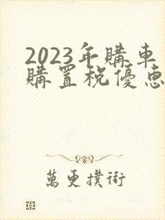 2023年购车购置税优惠政策