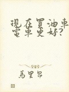 现在买油车还是电车更好? 现在买油车还是电车更好?