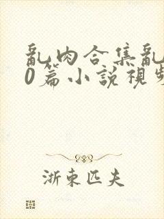 乱肉合集乱500篇小说视频