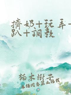 挤奶+玩弄+跪趴+调教 挤奶+玩弄+跪趴+调教