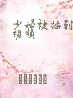 少妇被插到高潮视频 少妇被插到高潮视频