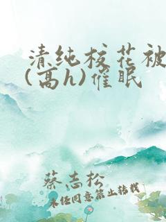 清纯校花被调教(高h)催眠 清纯校花被调教(高h)催眠