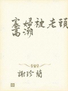 寡妇被老头舔到高潮
