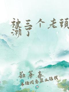 被三个老头添高潮了