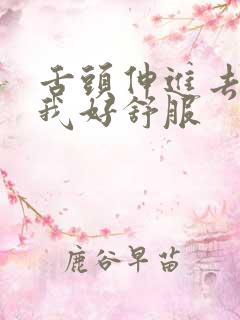 舌头伸进去舔的我好舒服 舌头伸进去舔的我好舒服