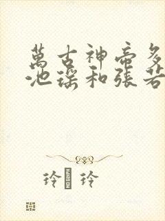 万古神帝多少章池瑶和张若尘见面的 万古神帝多少章池瑶和张若尘见面的