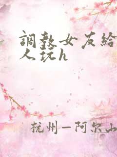 调教女友给陌生人玩h