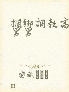 捆绑调教高h 男男
