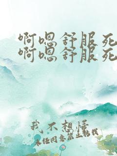 啊嗯舒服死了爽啊嗯舒服死了 啊嗯舒服死了爽啊嗯舒服死了