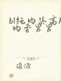 bl纯肉集高h 肉香男男