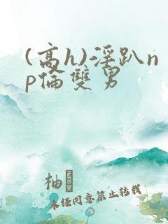 (高h)淫趴np伦双男 (高h)淫趴np伦双男