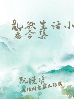 乱欲生活小说短篇合集