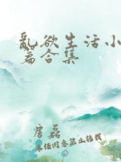 乱欲生活小说短篇合集