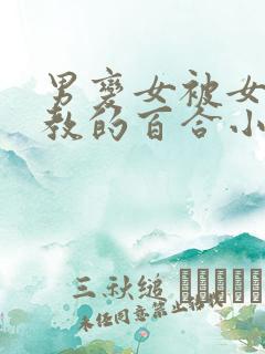 男变女被女的调教的百合小说 男变女被女的调教的百合小说
