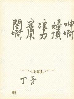 闺蜜浪妇呻吟嗯啊用力顶啊