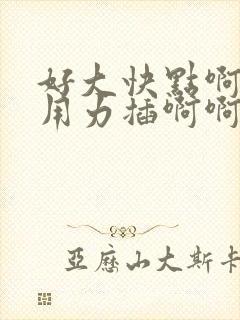 好大快点啊嗯嗯用力插啊啊啊