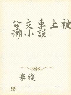 公交车上被弄高潮小说 公交车上被弄高潮小说