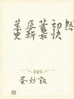 叶辰萧初然最快更新最快 叶辰萧初然最快更新最快