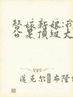 替嫁新娘:我老公是顶级大佬小说阅读全部 替嫁新娘:我老公是顶级大佬小说阅读全部