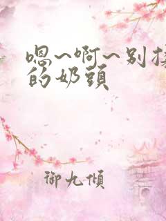 嗯~啊~别揉我的奶头 嗯~啊~别揉我的奶头