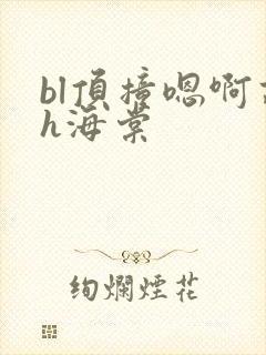 bl顶撞嗯啊高h海棠 bl顶撞嗯啊高h海棠
