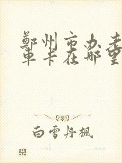 郑州市办老年乘车卡在哪里啊 郑州市办老年乘车卡在哪里啊