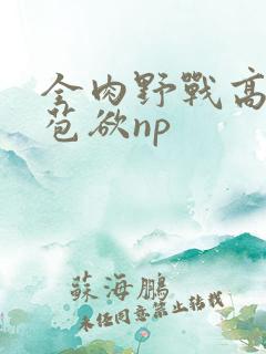 全肉野战高h含苞欲np
