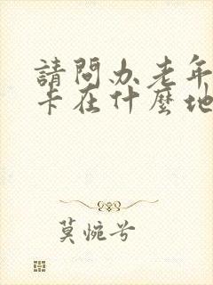 请问办老年公交卡在什么地方办理