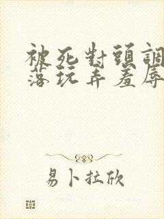 被死对头调教沦落玩弄羞辱 被死对头调教沦落玩弄羞辱