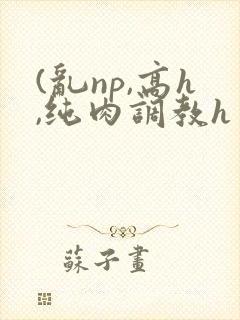 (乱np,高h,纯肉调教h
