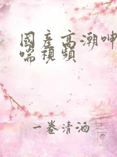 国产高潮呻吟娇喘视频