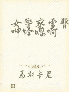 女警察雪臀娇喘呻吟嗯啊