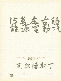15万左右的新能源电动汽车推荐 15万左右的新能源电动汽车推荐