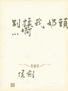 别揉我奶头…嗯…啊 别揉我奶头…嗯…啊