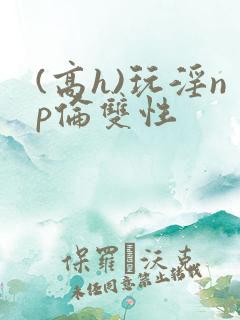 (高h)玩淫np伦双性