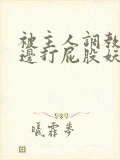 被主人调教边c边打屁股妖精
