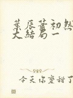 叶辰萧初然完结大结局一 叶辰萧初然完结大结局一