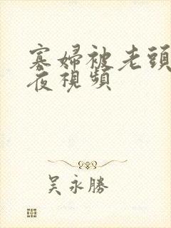 寡妇被老头添一夜视频 寡妇被老头添一夜视频