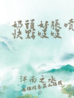 奶头好胀喷奶水快点吸吸 奶头好胀喷奶水快点吸吸