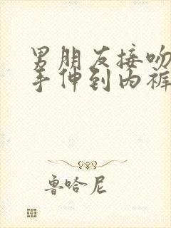 男朋友接吻时把手伸到内裤揉 男朋友接吻时把手伸到内裤揉