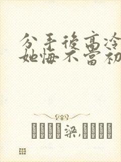分手后高冷校花她悔不当初短剧免费观 分手后高冷校花她悔不当初短剧免费观