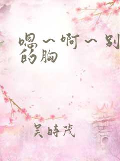 嗯~啊~别揉我的胸 嗯~啊~别揉我的胸