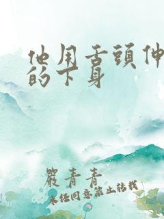 他用舌头伸进我的下身 他用舌头伸进我的下身