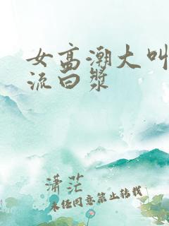 女高潮大叫喷水流白浆 女高潮大叫喷水流白浆