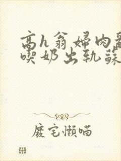 高h翁妇肉乱文吃奶出轨苏桃