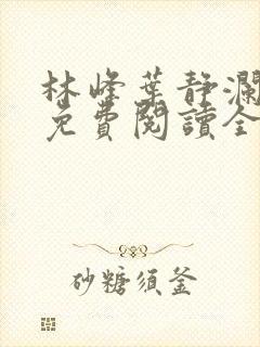 林峰叶静澜小说免费阅读全文无弹窗 林峰叶静澜小说免费阅读全文无弹窗