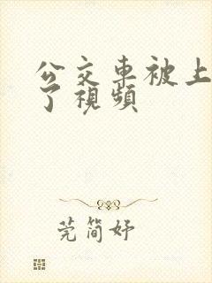 公交车被上高潮了视频