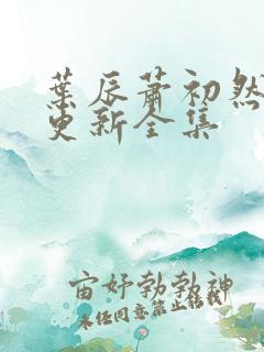 叶辰萧初然最新更新全集 叶辰萧初然最新更新全集