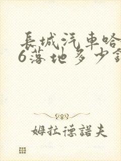 长城汽车哈弗h6落地多少钱 长城汽车哈弗h6落地多少钱