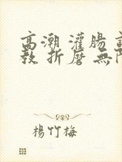 高潮 灌肠 调教 折磨 无限